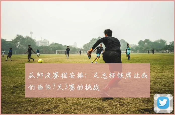 瓜帅谈赛程安排：足总杯缺席让我们面临7天3赛的挑战