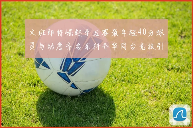 文班即将崛起季后赛最年轻40分球员与幼詹齐名东科乔华同台竞技引关注