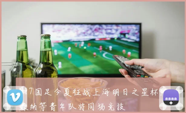 U17国足今夏征战上海明日之星杯阿森纳等青年队将同场竞技