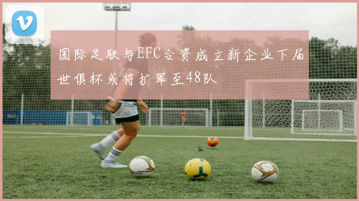 国际足联与EFC合资成立新企业下届世俱杯或将扩军至48队