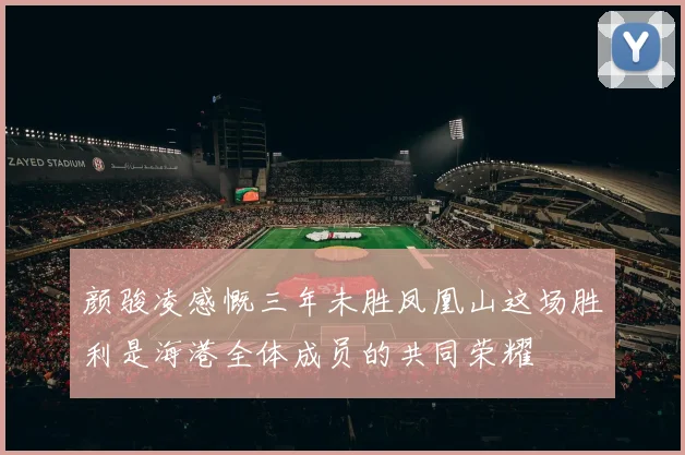 颜骏凌感慨三年未胜凤凰山这场胜利是海港全体成员的共同荣耀