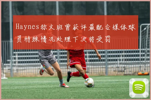 Haynes称文班曾获评最配合媒体球员特殊情况处理下次将受罚