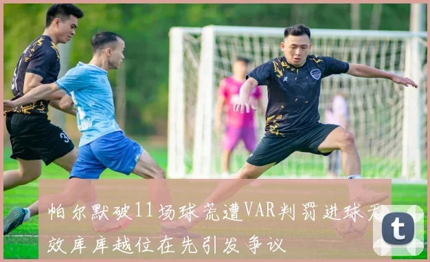 帕尔默破11场球荒遭VAR判罚进球无效库库越位在先引发争议