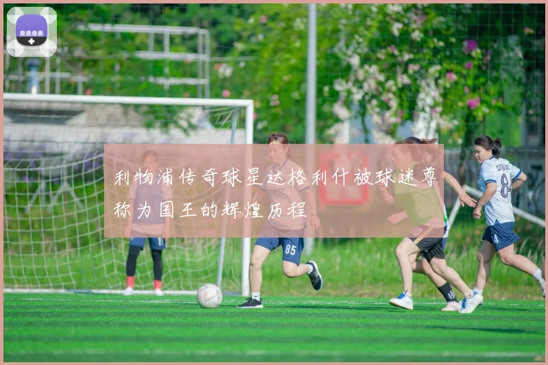 利物浦传奇球星达格利什被球迷尊称为国王的辉煌历程