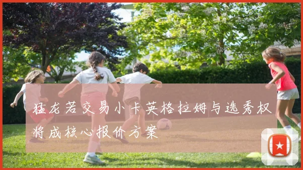 猛龙若交易小卡英格拉姆与选秀权将成核心报价方案