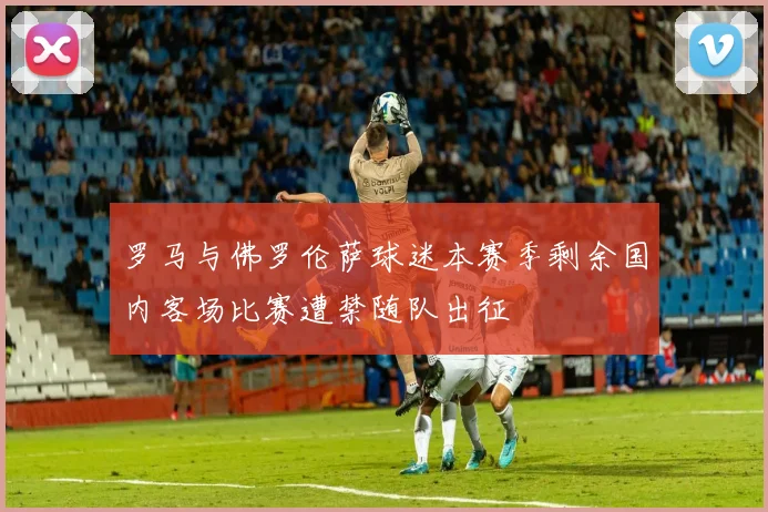 罗马与佛罗伦萨球迷本赛季剩余国内客场比赛遭禁随队出征