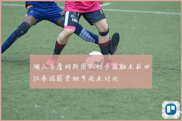 湖人与詹姆斯团队初步接触未获回归承诺薪资细节尚未讨论
