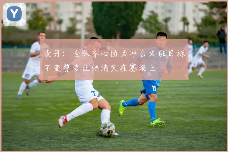 麦丹：全队齐心协力冲击文班目标不变誓言让他消失在赛场上