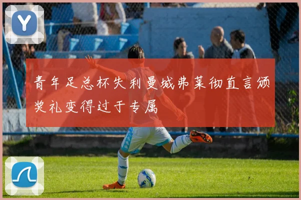 青年足总杯失利曼城弗莱彻直言颁奖礼变得过于专属