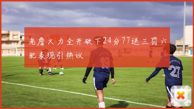 老詹火力全开砍下24分77送三罚六犯表现引热议