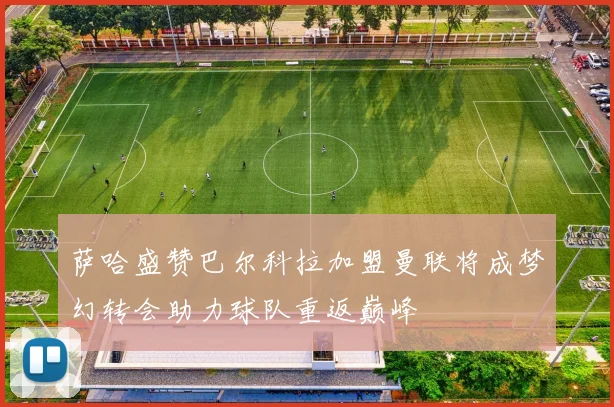 萨哈盛赞巴尔科拉加盟曼联将成梦幻转会助力球队重返巅峰