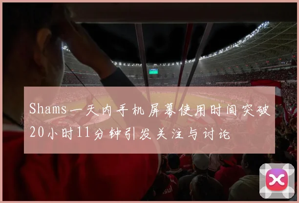 Shams一天内手机屏幕使用时间突破20小时11分钟引发关注与讨论