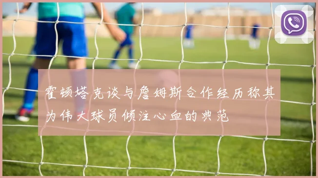 霍顿塔克谈与詹姆斯合作经历称其为伟大球员倾注心血的典范