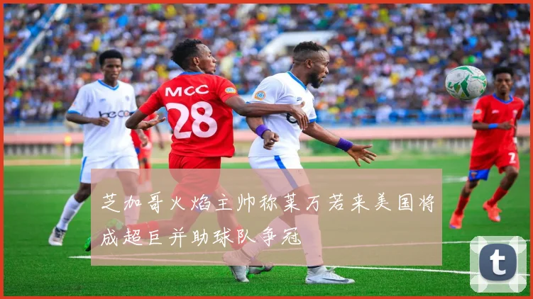 芝加哥火焰主帅称莱万若来美国将成超巨并助球队争冠