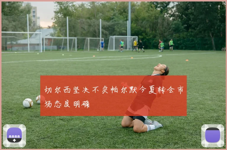 切尔西坚决不卖帕尔默今夏转会市场态度明确
