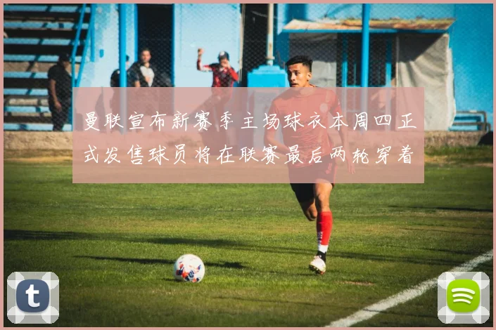 曼联宣布新赛季主场球衣本周四正式发售球员将在联赛最后两轮穿着上阵
